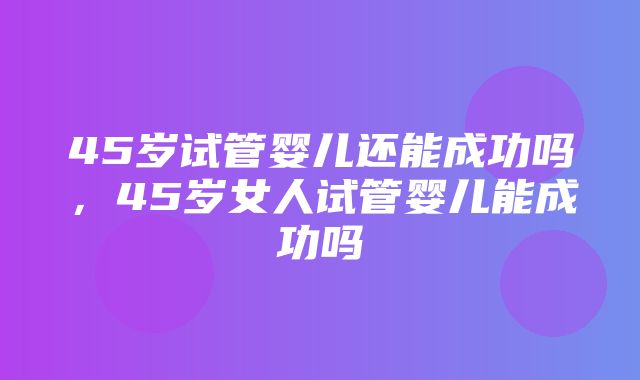 45岁试管婴儿还能成功吗，45岁女人试管婴儿能成功吗