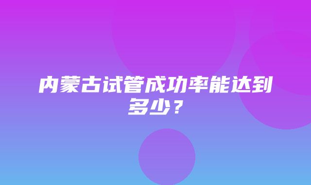 内蒙古试管成功率能达到多少？