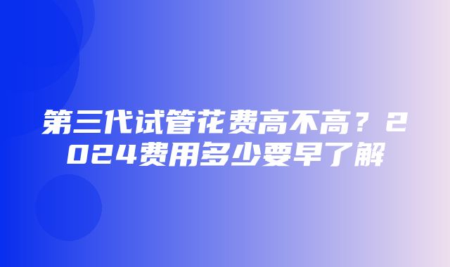 第三代试管花费高不高？2024费用多少要早了解