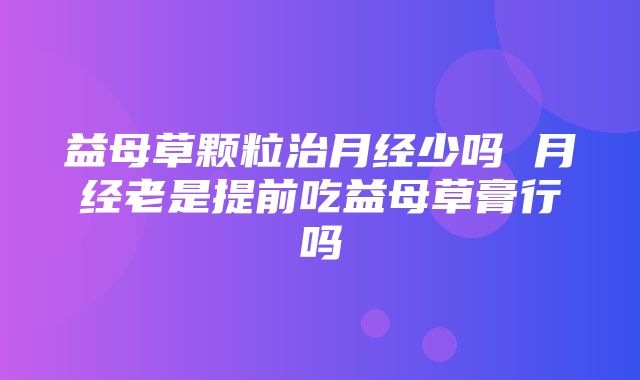 益母草颗粒治月经少吗 月经老是提前吃益母草膏行吗