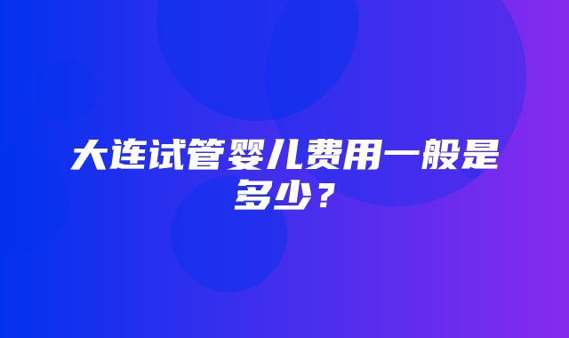 大连试管婴儿费用一般是多少？