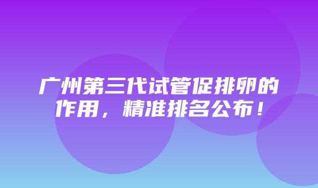 广州第三代试管促排卵的作用，精准排名公布！