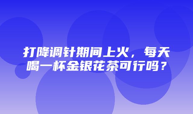 打降调针期间上火，每天喝一杯金银花茶可行吗？