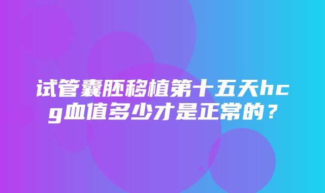 试管囊胚移植第十五天hcg血值多少才是正常的？