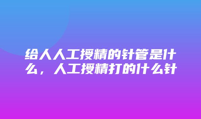 给人人工授精的针管是什么，人工授精打的什么针