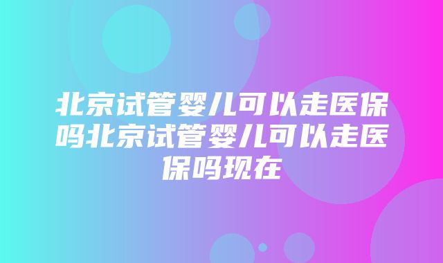 北京试管婴儿可以走医保吗北京试管婴儿可以走医保吗现在