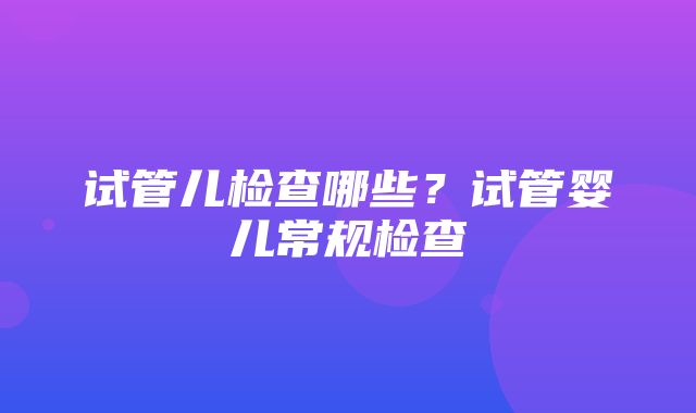 试管儿检查哪些？试管婴儿常规检查