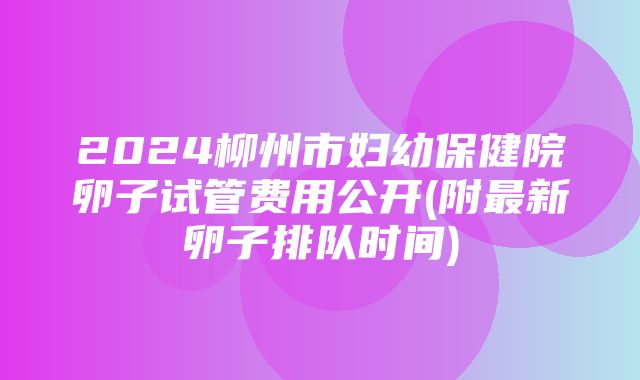 2024柳州市妇幼保健院卵子试管费用公开(附最新卵子排队时间)