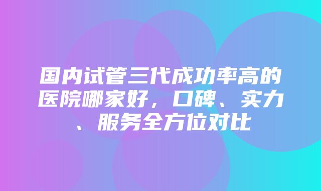 国内试管三代成功率高的医院哪家好，口碑、实力、服务全方位对比