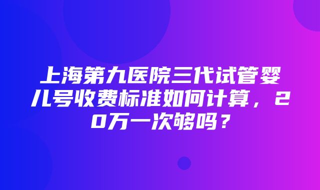 上海第九医院三代试管婴儿号收费标准如何计算，20万一次够吗？