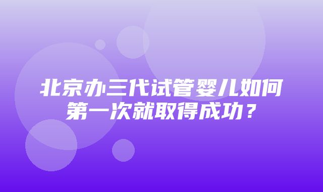 北京办三代试管婴儿如何第一次就取得成功？