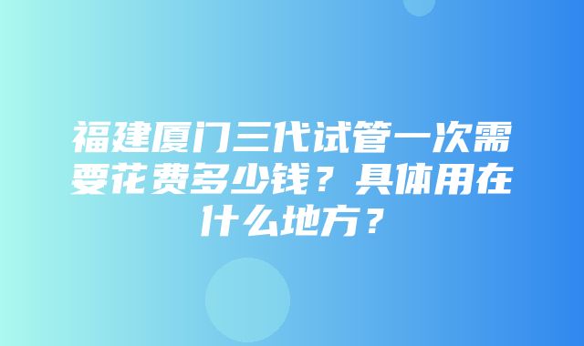 福建厦门三代试管一次需要花费多少钱？具体用在什么地方？