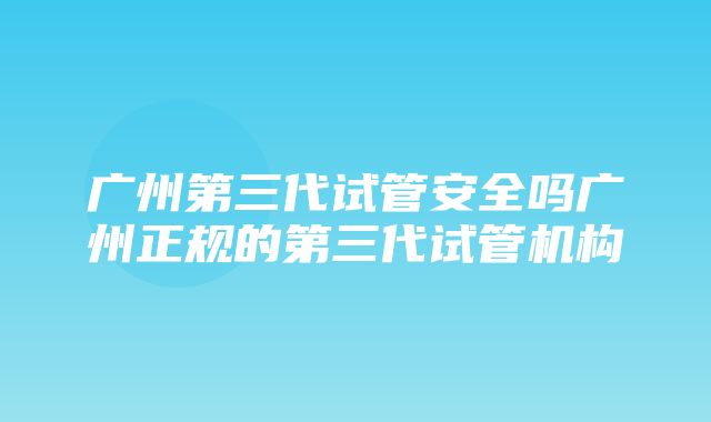 广州第三代试管安全吗广州正规的第三代试管机构