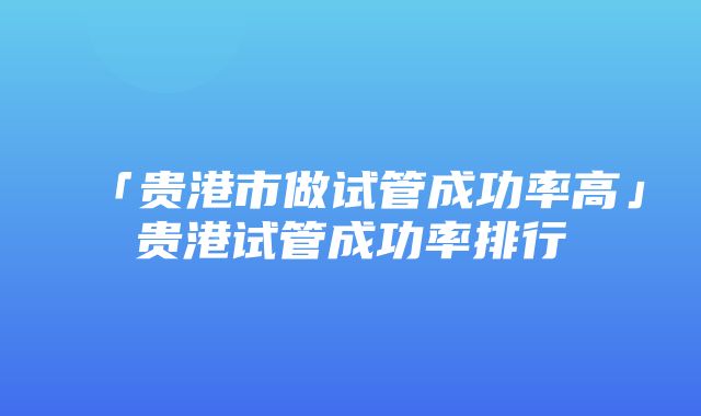 「贵港市做试管成功率高」贵港试管成功率排行