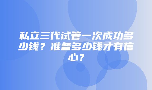 私立三代试管一次成功多少钱？准备多少钱才有信心？