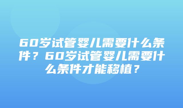 60岁试管婴儿需要什么条件？60岁试管婴儿需要什么条件才能移植？