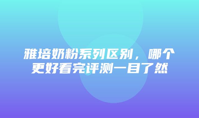 雅培奶粉系列区别，哪个更好看完评测一目了然