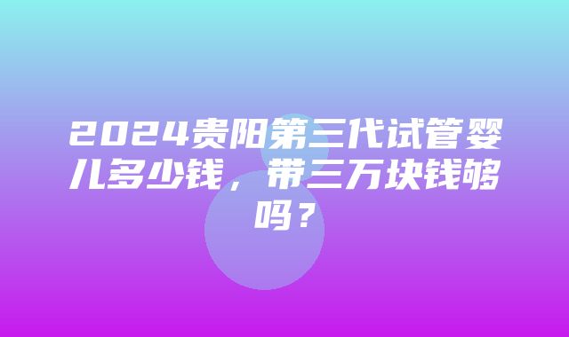 2024贵阳第三代试管婴儿多少钱，带三万块钱够吗？