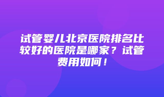 试管婴儿北京医院排名比较好的医院是哪家？试管费用如何！