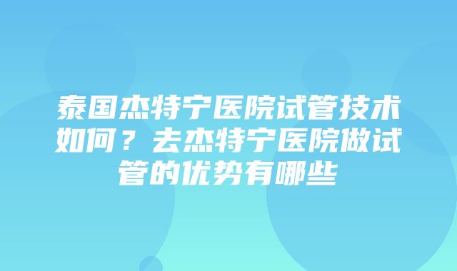 泰国杰特宁医院试管技术如何？去杰特宁医院做试管的优势有哪些