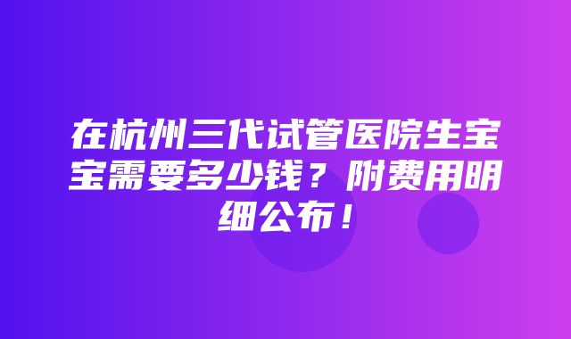 在杭州三代试管医院生宝宝需要多少钱？附费用明细公布！