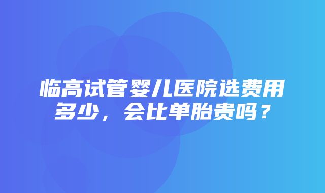 临高试管婴儿医院选费用多少，会比单胎贵吗？