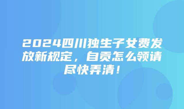 2024四川独生子女费发放新规定，自贡怎么领请尽快弄清！