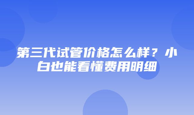 第三代试管价格怎么样？小白也能看懂费用明细