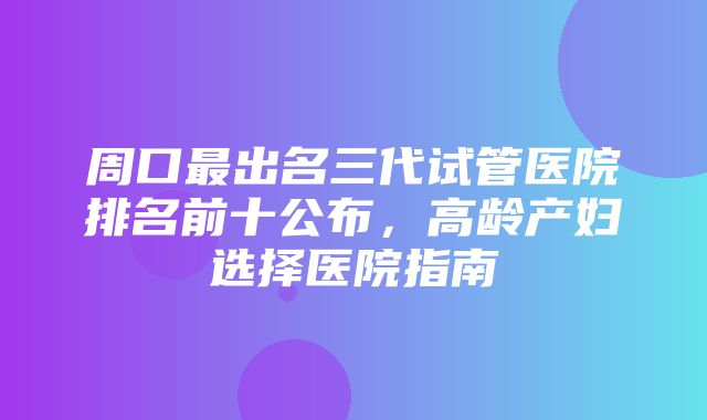 周口最出名三代试管医院排名前十公布，高龄产妇选择医院指南