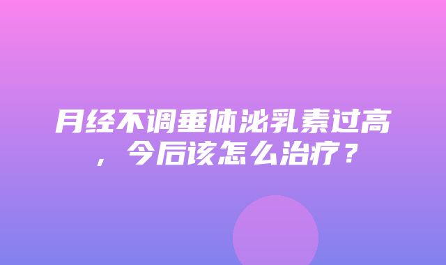 月经不调垂体泌乳素过高，今后该怎么治疗？