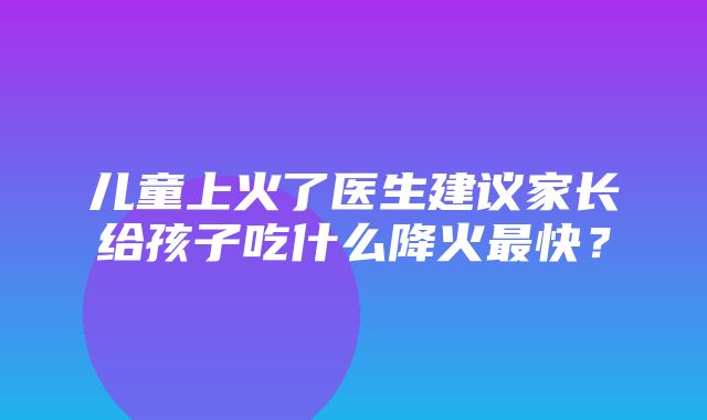 儿童上火了医生建议家长给孩子吃什么降火最快？