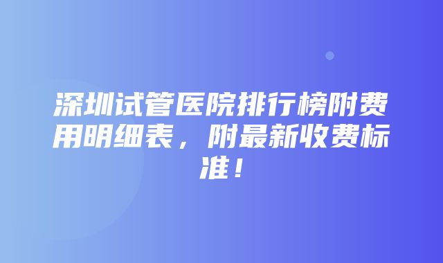 深圳试管医院排行榜附费用明细表，附最新收费标准！