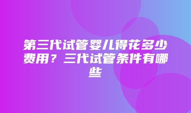 第三代试管婴儿得花多少费用？三代试管条件有哪些