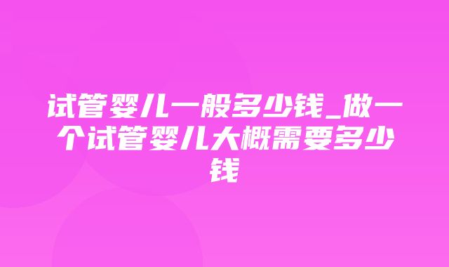 试管婴儿一般多少钱_做一个试管婴儿大概需要多少钱