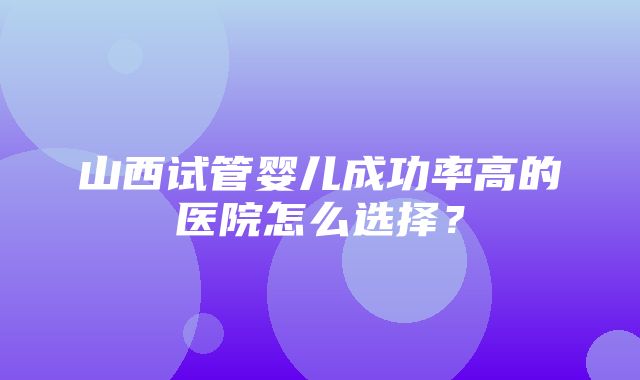 山西试管婴儿成功率高的医院怎么选择？