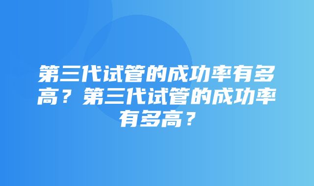 第三代试管的成功率有多高？第三代试管的成功率有多高？