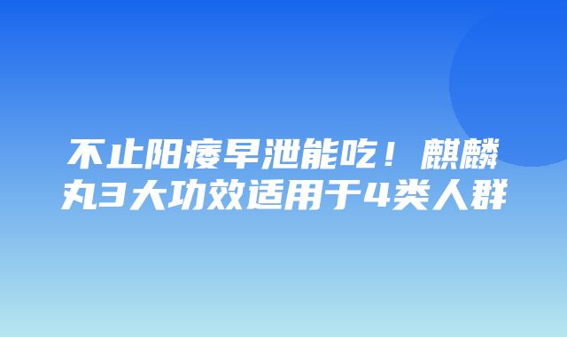 不止阳痿早泄能吃！麒麟丸3大功效适用于4类人群