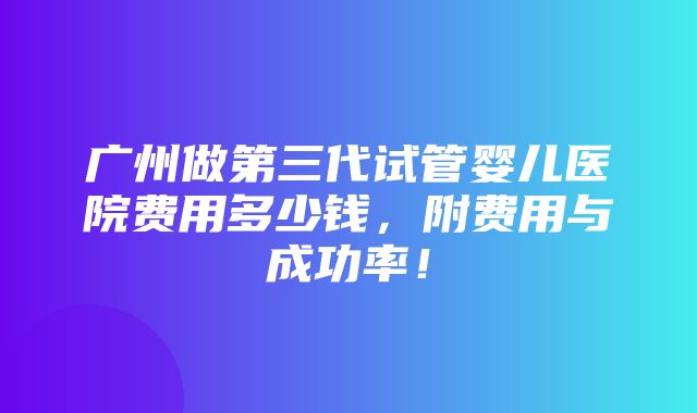 广州做第三代试管婴儿医院费用多少钱，附费用与成功率！