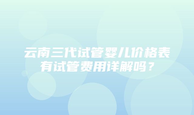 云南三代试管婴儿价格表有试管费用详解吗？