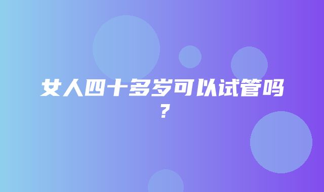 女人四十多岁可以试管吗？