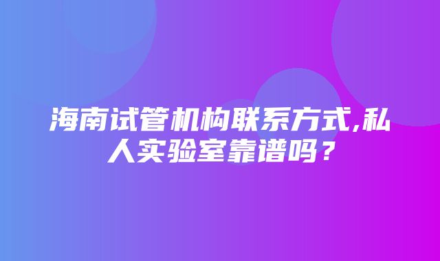 海南试管机构联系方式,私人实验室靠谱吗？