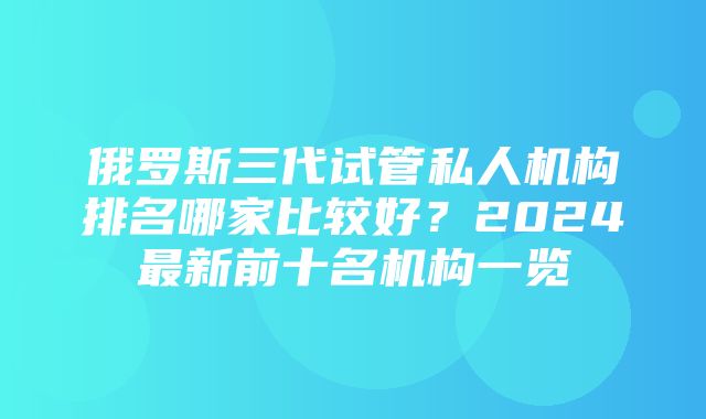 俄罗斯三代试管私人机构排名哪家比较好？2024最新前十名机构一览