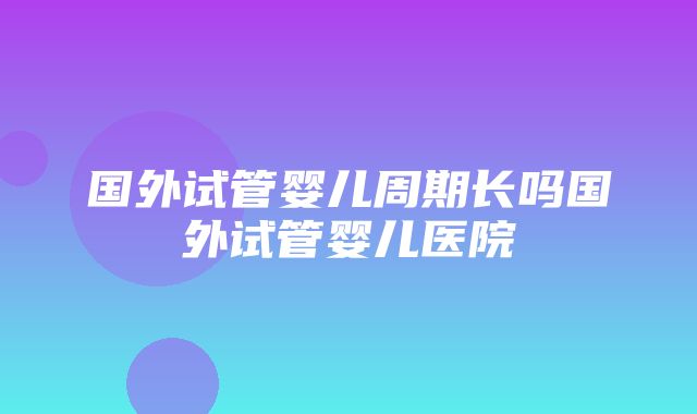 国外试管婴儿周期长吗国外试管婴儿医院