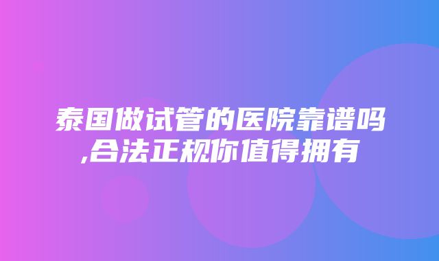 泰国做试管的医院靠谱吗,合法正规你值得拥有