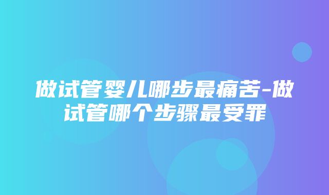 做试管婴儿哪步最痛苦-做试管哪个步骤最受罪