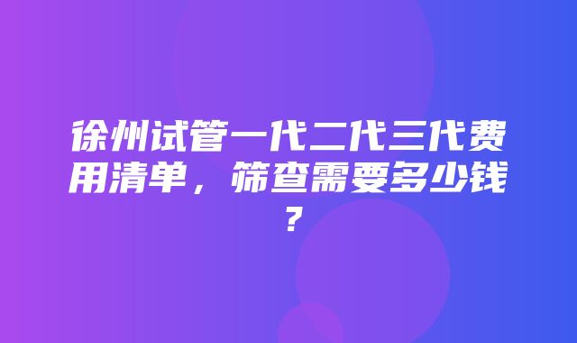 徐州试管一代二代三代费用清单，筛查需要多少钱？