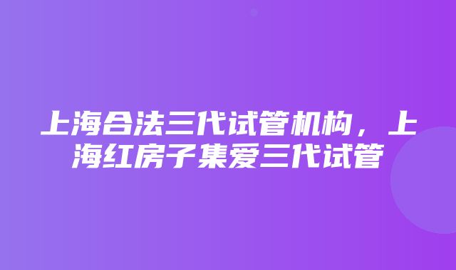 上海合法三代试管机构，上海红房子集爱三代试管