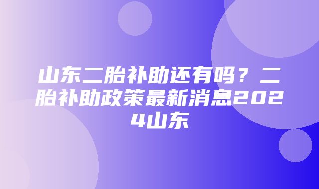 山东二胎补助还有吗？二胎补助政策最新消息2024山东