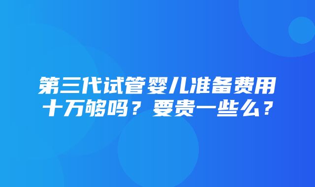 第三代试管婴儿准备费用十万够吗？要贵一些么？