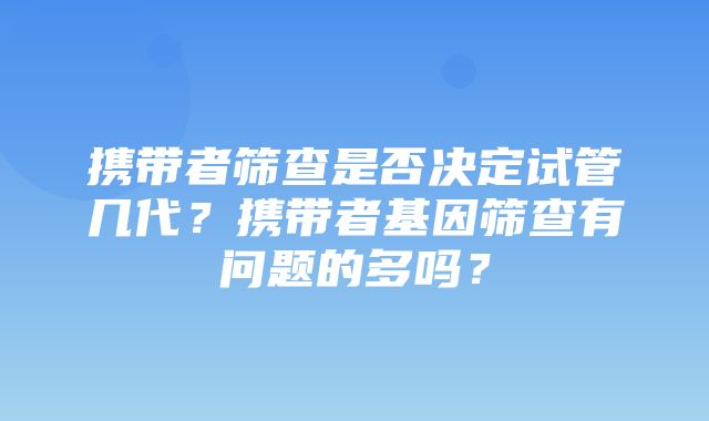 携带者筛查是否决定试管几代？携带者基因筛查有问题的多吗？